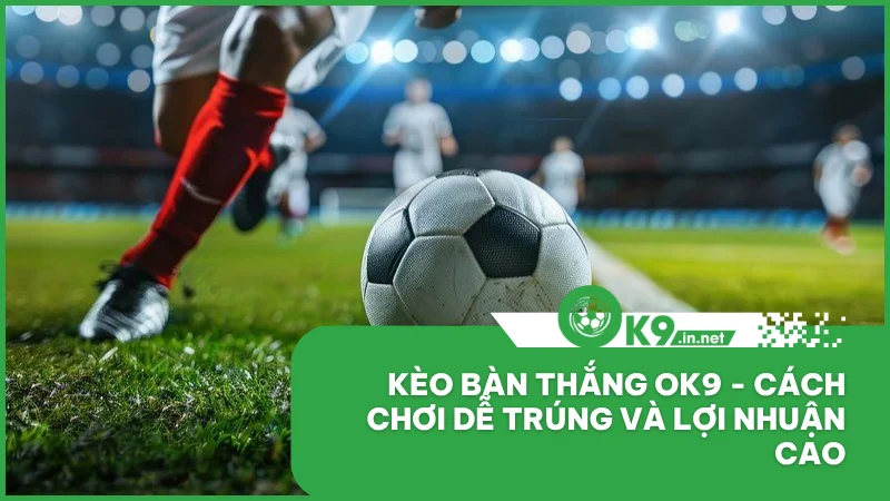 Kèo bàn thắng ok9 - Cách chơi dễ trúng và lợi nhuận cao